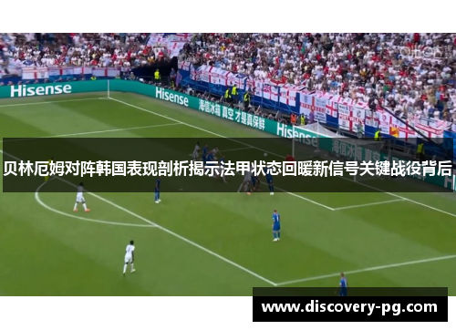 贝林厄姆对阵韩国表现剖析揭示法甲状态回暖新信号关键战役背后